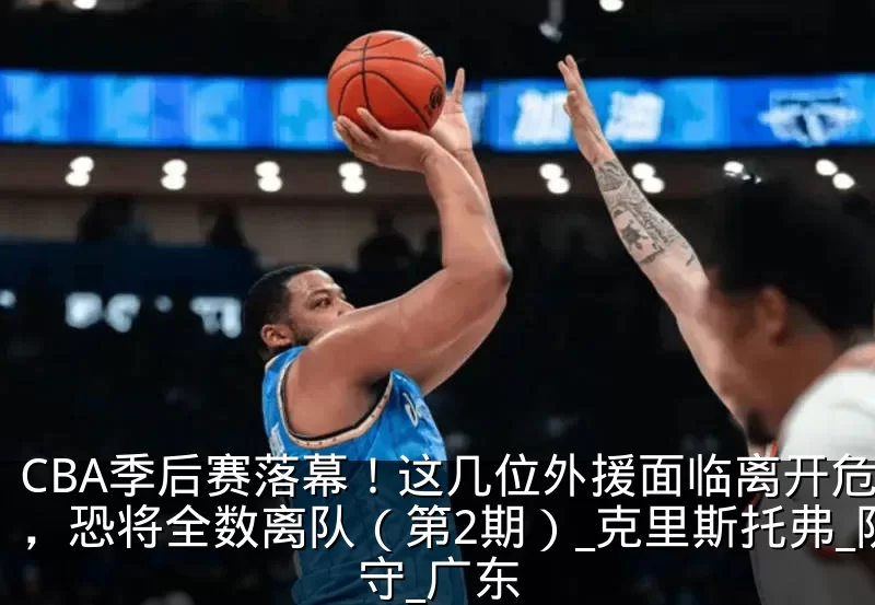 CBA季后赛落幕！这几位外援面临离开危险，恐将全数离队（第2期）_克里斯托弗_防守_广东