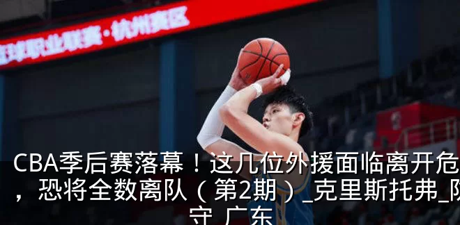 CBA季后赛落幕！这几位外援面临离开危险，恐将全数离队（第2期）_克里斯托弗_防守_广东